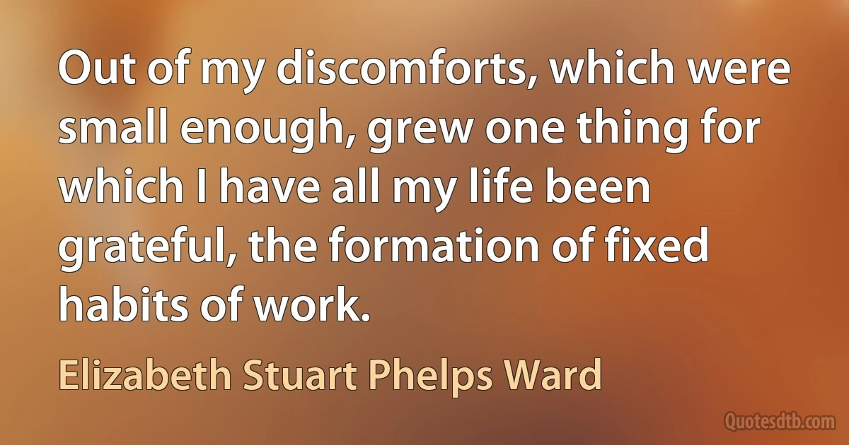 Out of my discomforts, which were small enough, grew one thing for which I have all my life been grateful, the formation of fixed habits of work. (Elizabeth Stuart Phelps Ward)