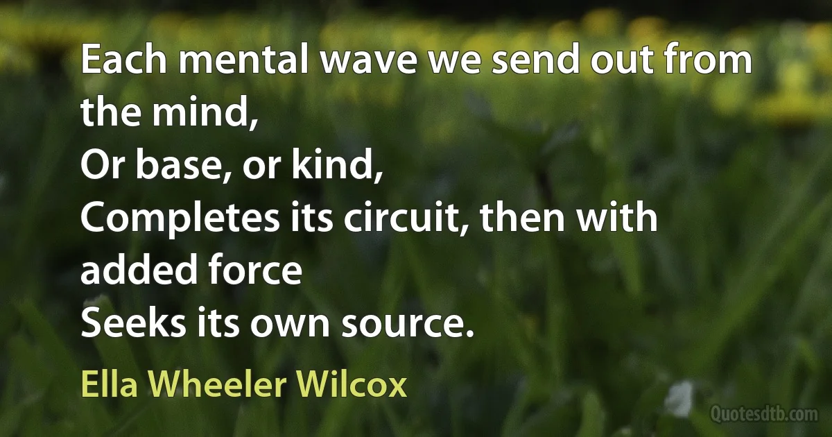 Each mental wave we send out from the mind,
Or base, or kind,
Completes its circuit, then with added force
Seeks its own source. (Ella Wheeler Wilcox)