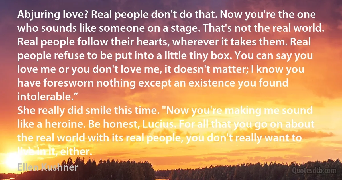 Abjuring love? Real people don't do that. Now you're the one who sounds like someone on a stage. That's not the real world. Real people follow their hearts, wherever it takes them. Real people refuse to be put into a little tiny box. You can say you love me or you don't love me, it doesn't matter; I know you have foresworn nothing except an existence you found intolerable.”
She really did smile this time. "Now you're making me sound like a heroine. Be honest, Lucius. For all that you go on about the real world with its real people, you don't really want to live in it, either. (Ellen Kushner)