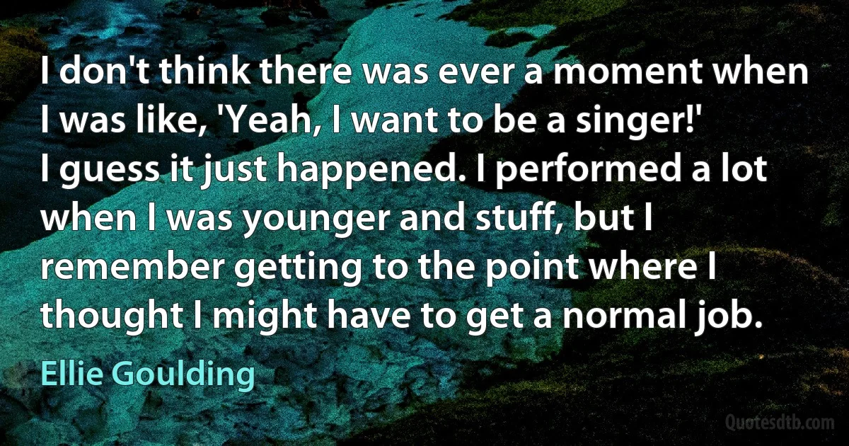 I don't think there was ever a moment when I was like, 'Yeah, I want to be a singer!' I guess it just happened. I performed a lot when I was younger and stuff, but I remember getting to the point where I thought I might have to get a normal job. (Ellie Goulding)