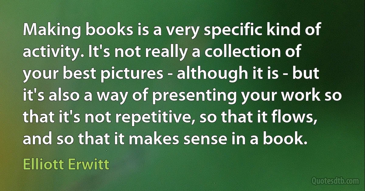 Making books is a very specific kind of activity. It's not really a collection of your best pictures - although it is - but it's also a way of presenting your work so that it's not repetitive, so that it flows, and so that it makes sense in a book. (Elliott Erwitt)