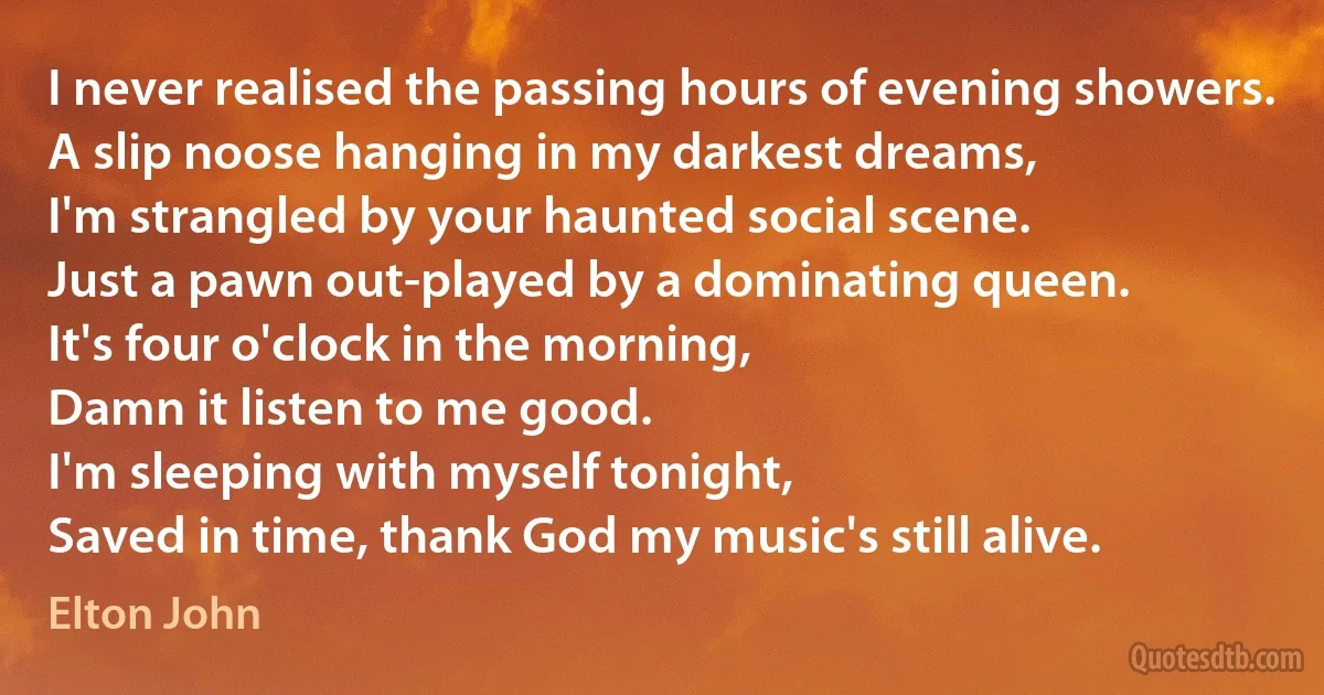 I never realised the passing hours of evening showers.
A slip noose hanging in my darkest dreams,
I'm strangled by your haunted social scene.
Just a pawn out-played by a dominating queen.
It's four o'clock in the morning,
Damn it listen to me good.
I'm sleeping with myself tonight,
Saved in time, thank God my music's still alive. (Elton John)