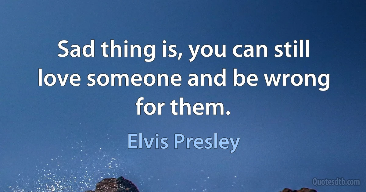 Sad thing is, you can still love someone and be wrong for them. (Elvis Presley)