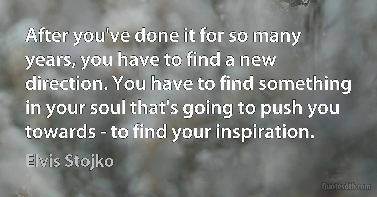 After you've done it for so many years, you have to find a new direction. You have to find something in your soul that's going to push you towards - to find your inspiration. (Elvis Stojko)