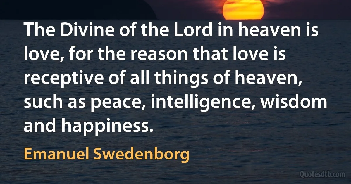 The Divine of the Lord in heaven is love, for the reason that love is receptive of all things of heaven, such as peace, intelligence, wisdom and happiness. (Emanuel Swedenborg)