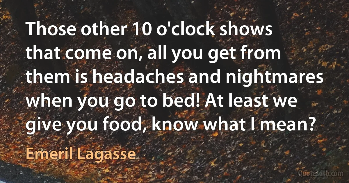 Those other 10 o'clock shows that come on, all you get from them is headaches and nightmares when you go to bed! At least we give you food, know what I mean? (Emeril Lagasse)