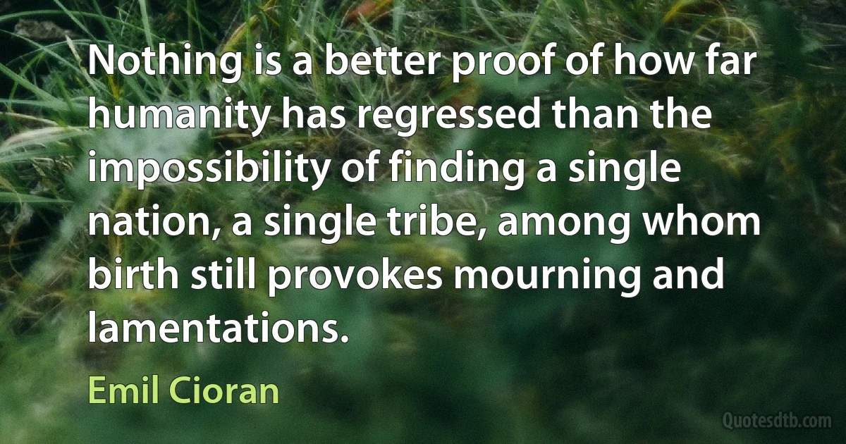 Nothing is a better proof of how far humanity has regressed than the impossibility of finding a single nation, a single tribe, among whom birth still provokes mourning and lamentations. (Emil Cioran)