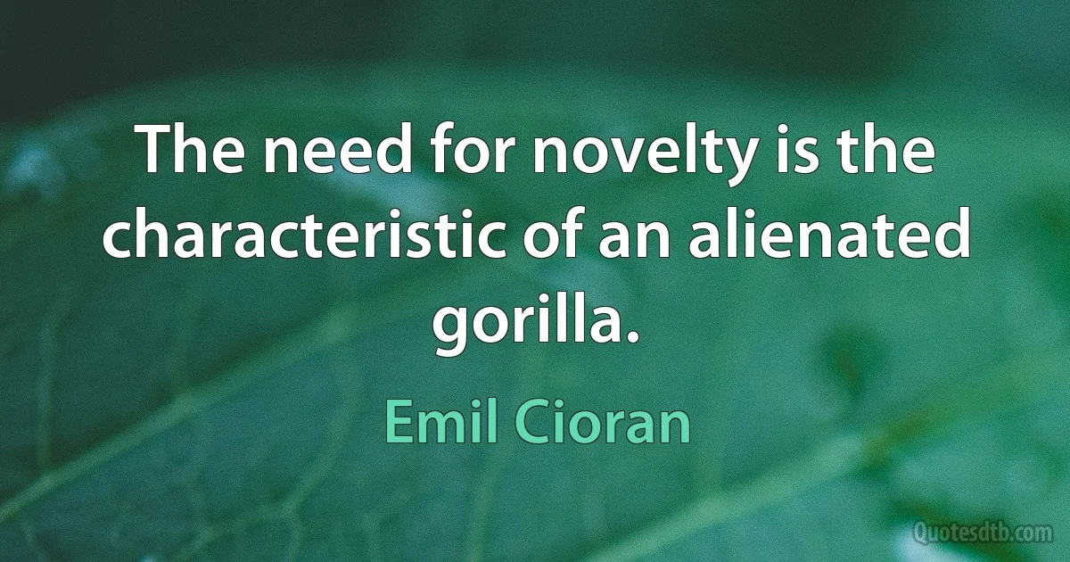 The need for novelty is the characteristic of an alienated gorilla. (Emil Cioran)