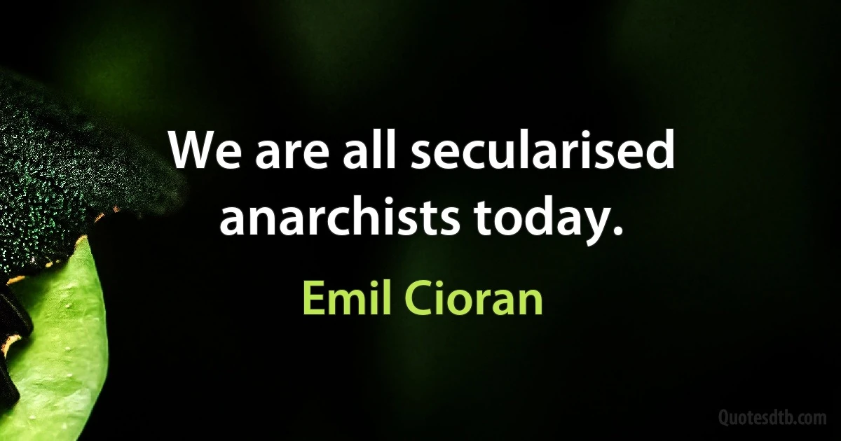 We are all secularised anarchists today. (Emil Cioran)