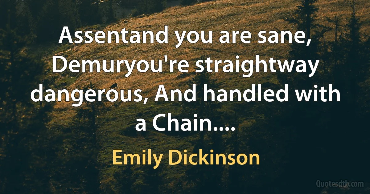 Assentand you are sane, Demuryou're straightway dangerous, And handled with a Chain.... (Emily Dickinson)