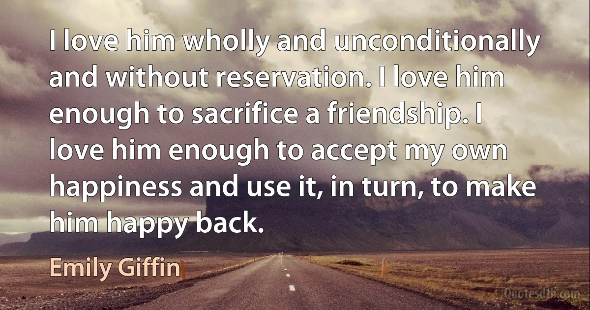 I love him wholly and unconditionally and without reservation. I love him enough to sacrifice a friendship. I love him enough to accept my own happiness and use it, in turn, to make him happy back. (Emily Giffin)