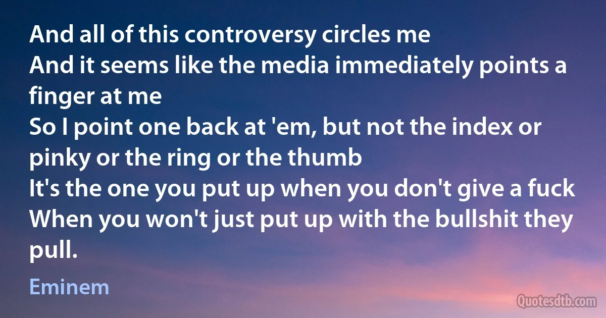 And all of this controversy circles me
And it seems like the media immediately points a finger at me
So I point one back at 'em, but not the index or pinky or the ring or the thumb
It's the one you put up when you don't give a fuck
When you won't just put up with the bullshit they pull. (Eminem)