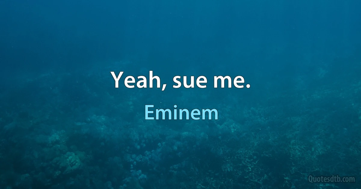 Yeah, sue me. (Eminem)