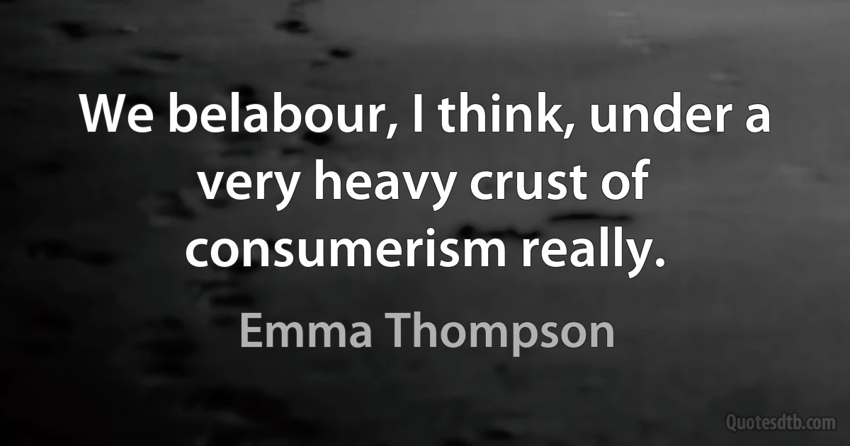 We belabour, I think, under a very heavy crust of consumerism really. (Emma Thompson)