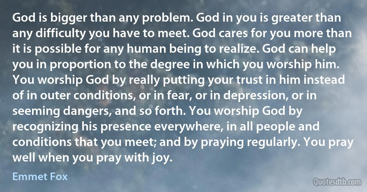 God is bigger than any problem. God in you is greater than any difficulty you have to meet. God cares for you more than it is possible for any human being to realize. God can help you in proportion to the degree in which you worship him. You worship God by really putting your trust in him instead of in outer conditions, or in fear, or in depression, or in seeming dangers, and so forth. You worship God by recognizing his presence everywhere, in all people and conditions that you meet; and by praying regularly. You pray well when you pray with joy. (Emmet Fox)