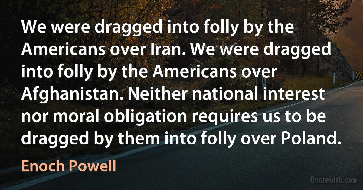 We were dragged into folly by the Americans over Iran. We were dragged into folly by the Americans over Afghanistan. Neither national interest nor moral obligation requires us to be dragged by them into folly over Poland. (Enoch Powell)