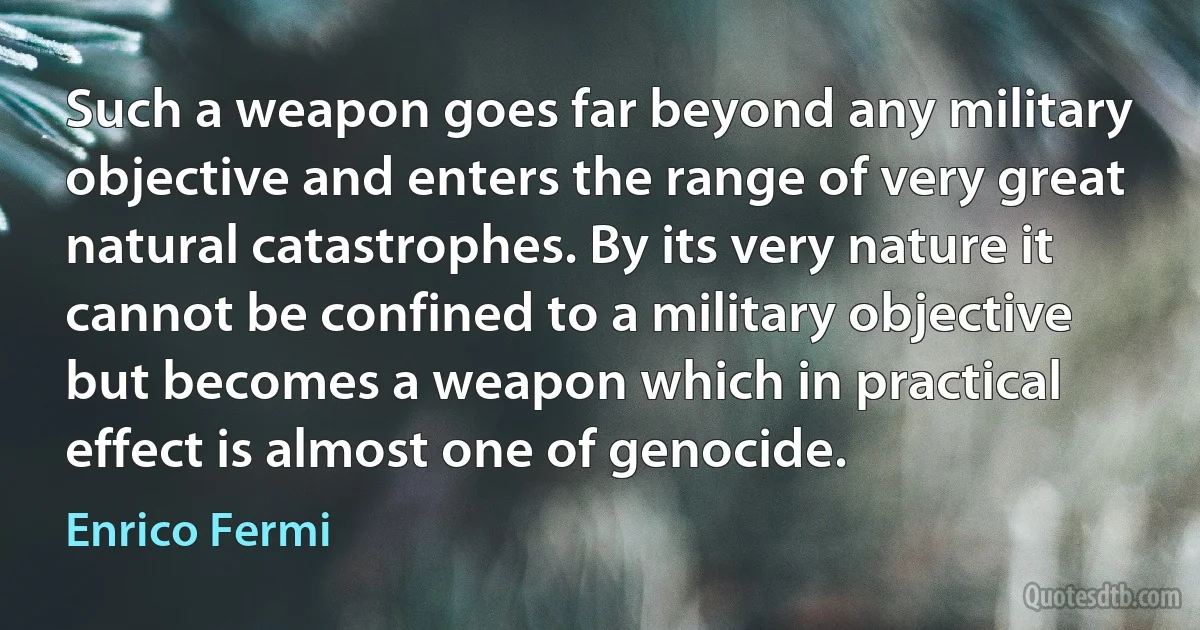 Such a weapon goes far beyond any military objective and enters the range of very great natural catastrophes. By its very nature it cannot be confined to a military objective but becomes a weapon which in practical effect is almost one of genocide. (Enrico Fermi)