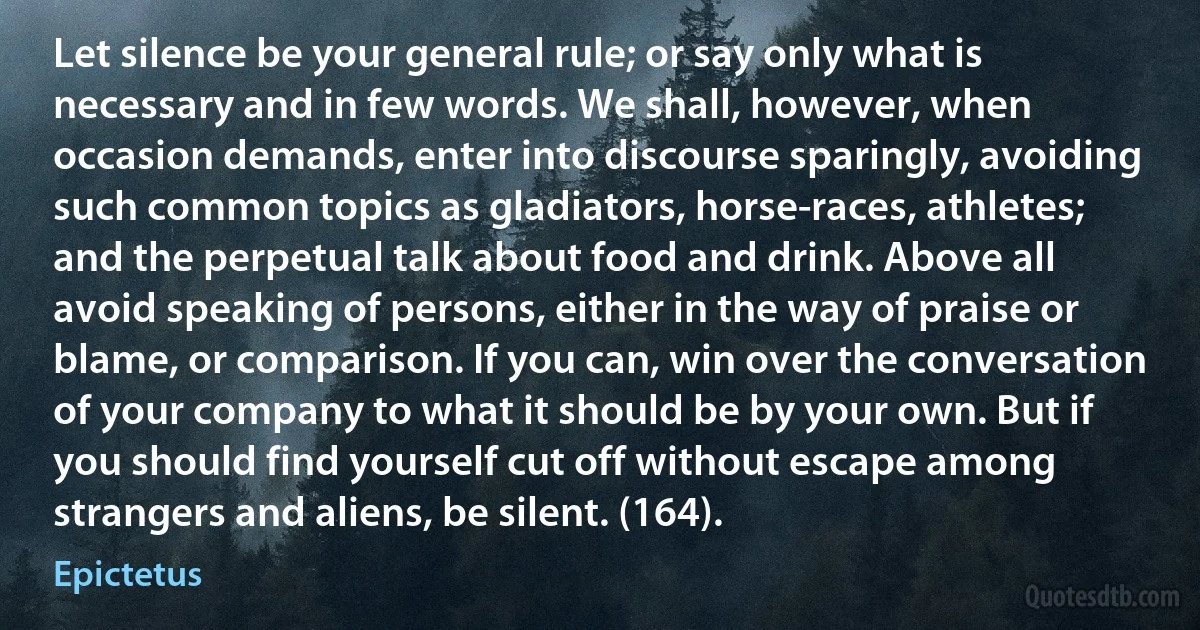 Let silence be your general rule; or say only what is necessary and in few words. We shall, however, when occasion demands, enter into discourse sparingly, avoiding such common topics as gladiators, horse-races, athletes; and the perpetual talk about food and drink. Above all avoid speaking of persons, either in the way of praise or blame, or comparison. If you can, win over the conversation of your company to what it should be by your own. But if you should find yourself cut off without escape among strangers and aliens, be silent. (164). (Epictetus)