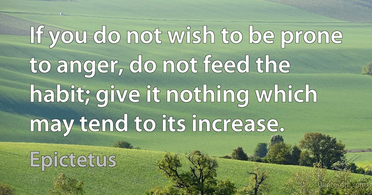 If you do not wish to be prone to anger, do not feed the habit; give it nothing which may tend to its increase. (Epictetus)