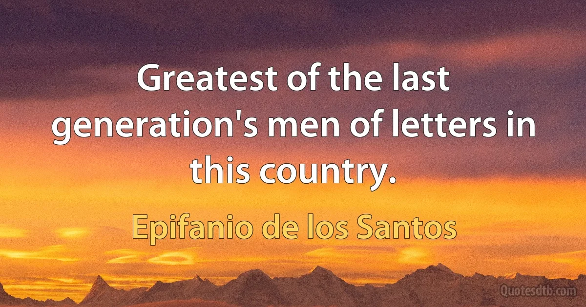 Greatest of the last generation's men of letters in this country. (Epifanio de los Santos)