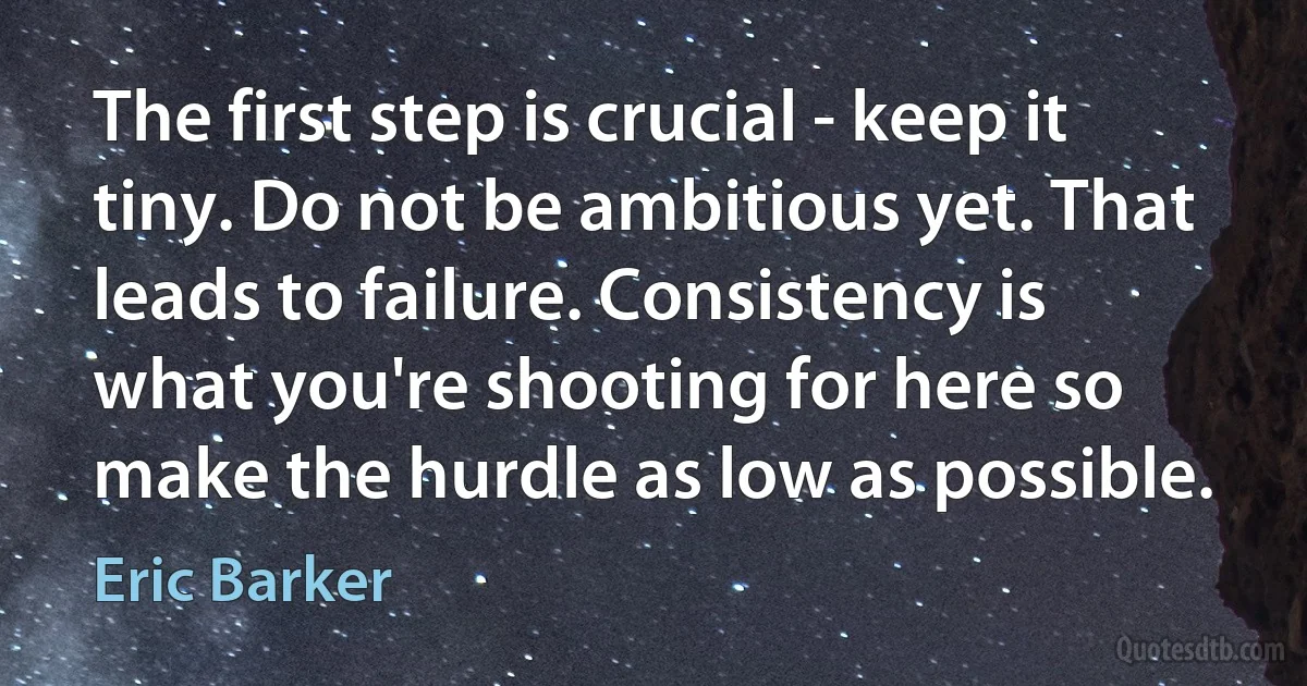 The first step is crucial - keep it tiny. Do not be ambitious yet. That leads to failure. Consistency is what you're shooting for here so make the hurdle as low as possible. (Eric Barker)