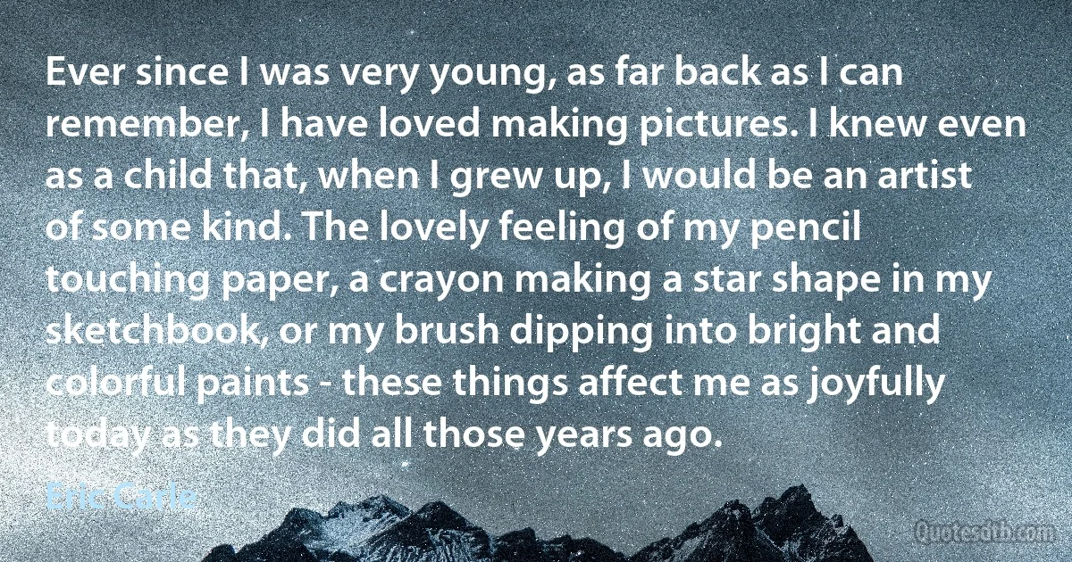 Ever since I was very young, as far back as I can remember, I have loved making pictures. I knew even as a child that, when I grew up, I would be an artist of some kind. The lovely feeling of my pencil touching paper, a crayon making a star shape in my sketchbook, or my brush dipping into bright and colorful paints - these things affect me as joyfully today as they did all those years ago. (Eric Carle)