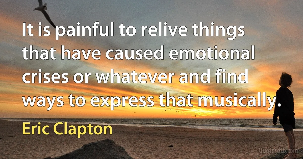 It is painful to relive things that have caused emotional crises or whatever and find ways to express that musically. (Eric Clapton)