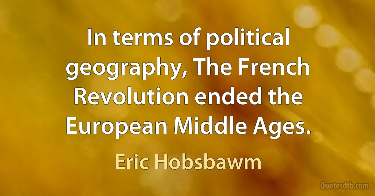 In terms of political geography, The French Revolution ended the European Middle Ages. (Eric Hobsbawm)