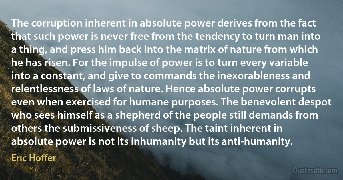 The corruption inherent in absolute power derives from the fact that such power is never free from the tendency to turn man into a thing, and press him back into the matrix of nature from which he has risen. For the impulse of power is to turn every variable into a constant, and give to commands the inexorableness and relentlessness of laws of nature. Hence absolute power corrupts even when exercised for humane purposes. The benevolent despot who sees himself as a shepherd of the people still demands from others the submissiveness of sheep. The taint inherent in absolute power is not its inhumanity but its anti-humanity. (Eric Hoffer)