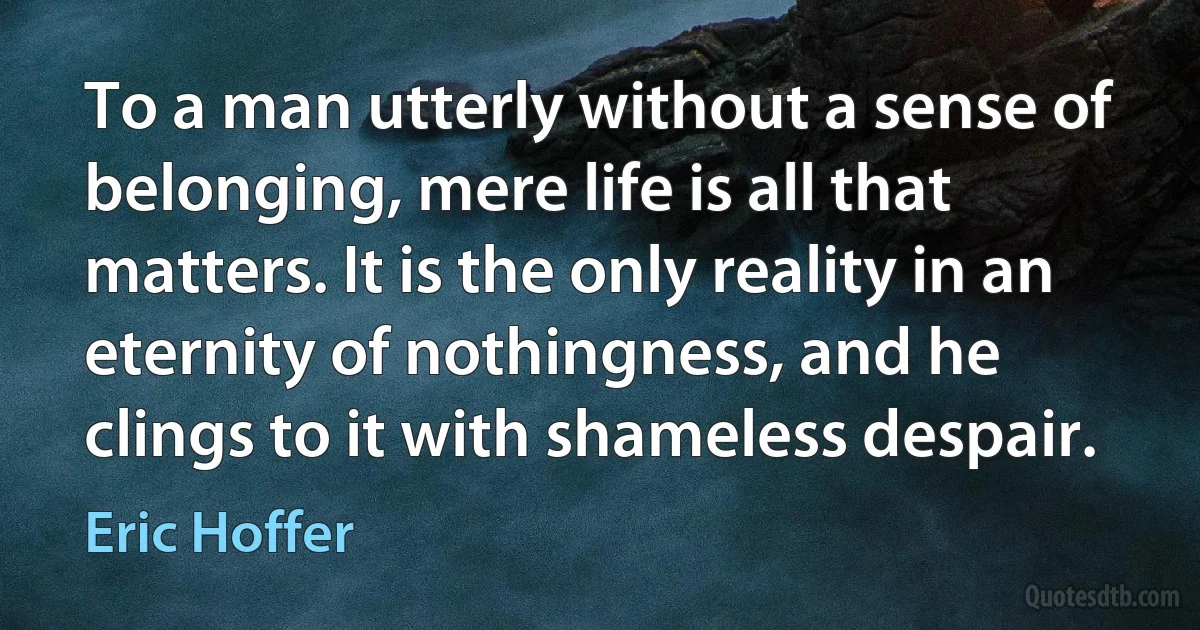 To a man utterly without a sense of belonging, mere life is all that matters. It is the only reality in an eternity of nothingness, and he clings to it with shameless despair. (Eric Hoffer)