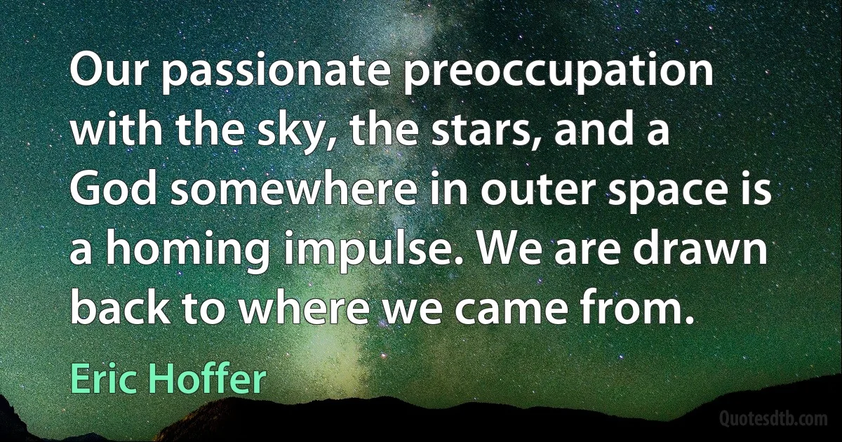 Our passionate preoccupation with the sky, the stars, and a God somewhere in outer space is a homing impulse. We are drawn back to where we came from. (Eric Hoffer)