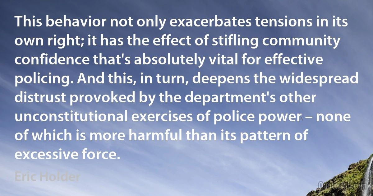 This behavior not only exacerbates tensions in its own right; it has the effect of stifling community confidence that's absolutely vital for effective policing. And this, in turn, deepens the widespread distrust provoked by the department's other unconstitutional exercises of police power – none of which is more harmful than its pattern of excessive force. (Eric Holder)