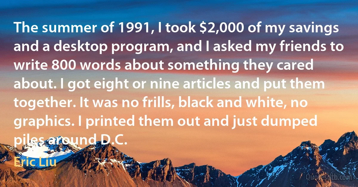 The summer of 1991, I took $2,000 of my savings and a desktop program, and I asked my friends to write 800 words about something they cared about. I got eight or nine articles and put them together. It was no frills, black and white, no graphics. I printed them out and just dumped piles around D.C. (Eric Liu)