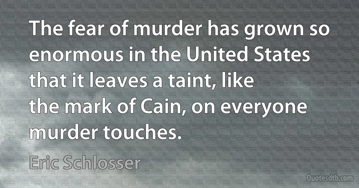 The fear of murder has grown so enormous in the United States that it leaves a taint, like the mark of Cain, on everyone murder touches. (Eric Schlosser)