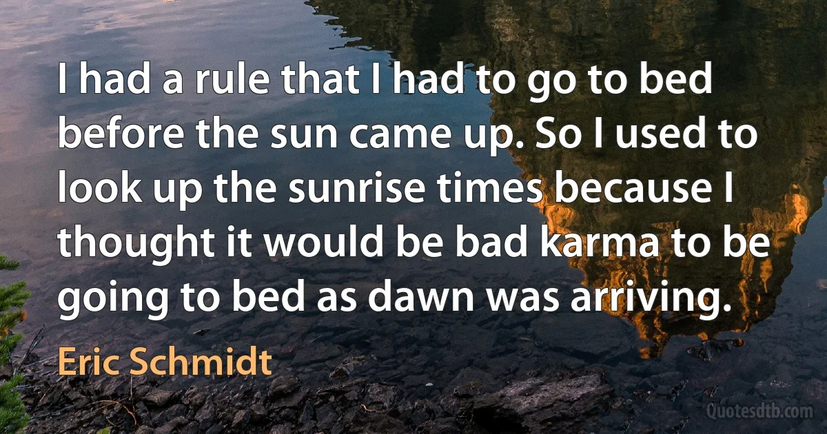 I had a rule that I had to go to bed before the sun came up. So I used to look up the sunrise times because I thought it would be bad karma to be going to bed as dawn was arriving. (Eric Schmidt)