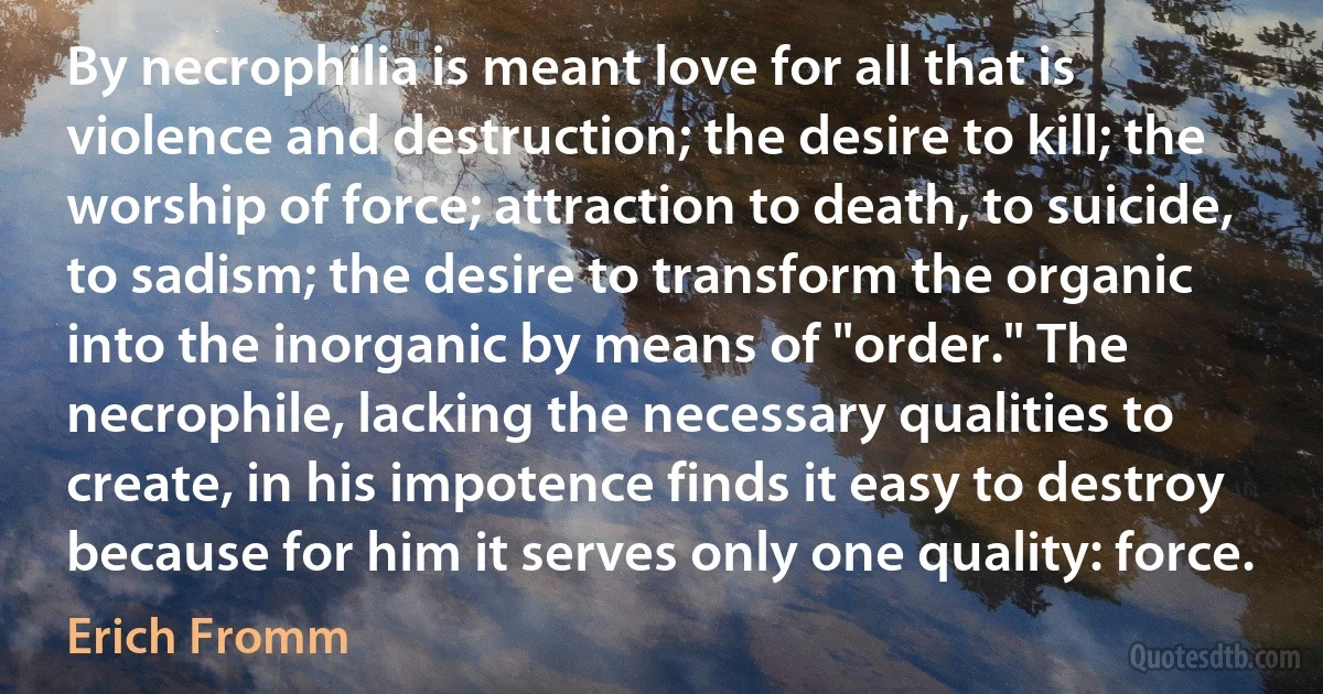 By necrophilia is meant love for all that is violence and destruction; the desire to kill; the worship of force; attraction to death, to suicide, to sadism; the desire to transform the organic into the inorganic by means of "order." The necrophile, lacking the necessary qualities to create, in his impotence finds it easy to destroy because for him it serves only one quality: force. (Erich Fromm)