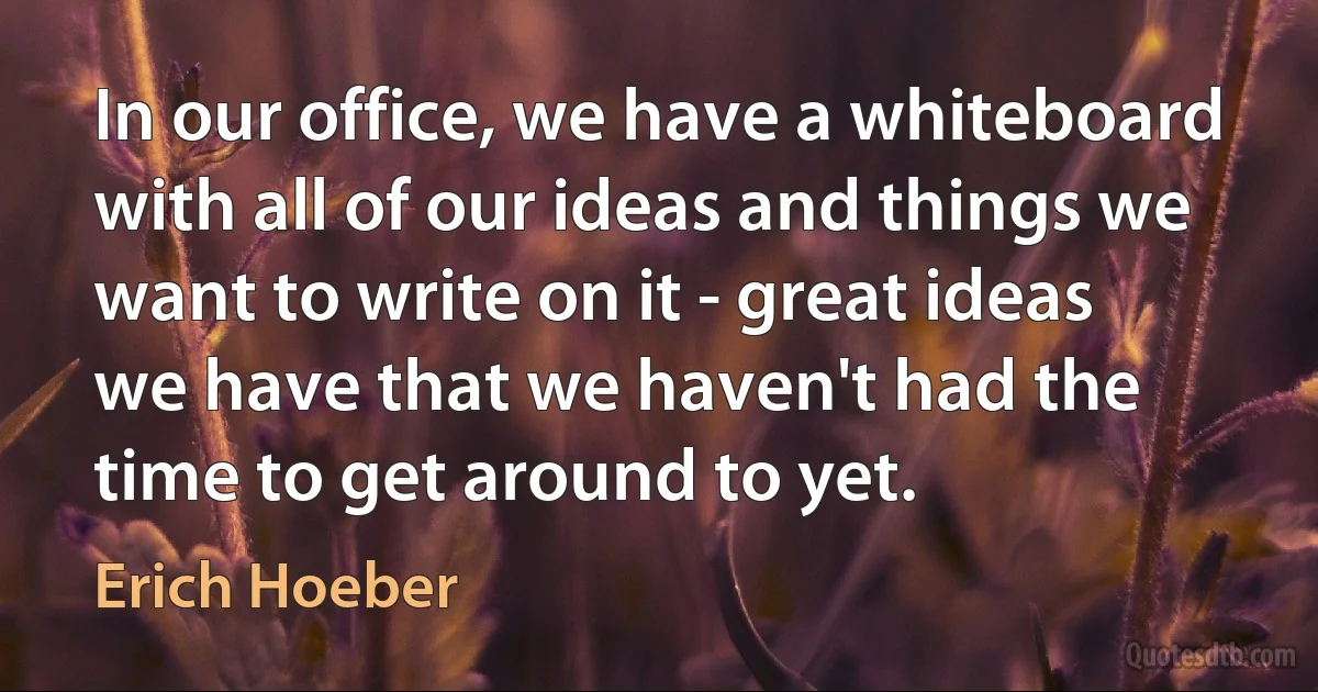 In our office, we have a whiteboard with all of our ideas and things we want to write on it - great ideas we have that we haven't had the time to get around to yet. (Erich Hoeber)