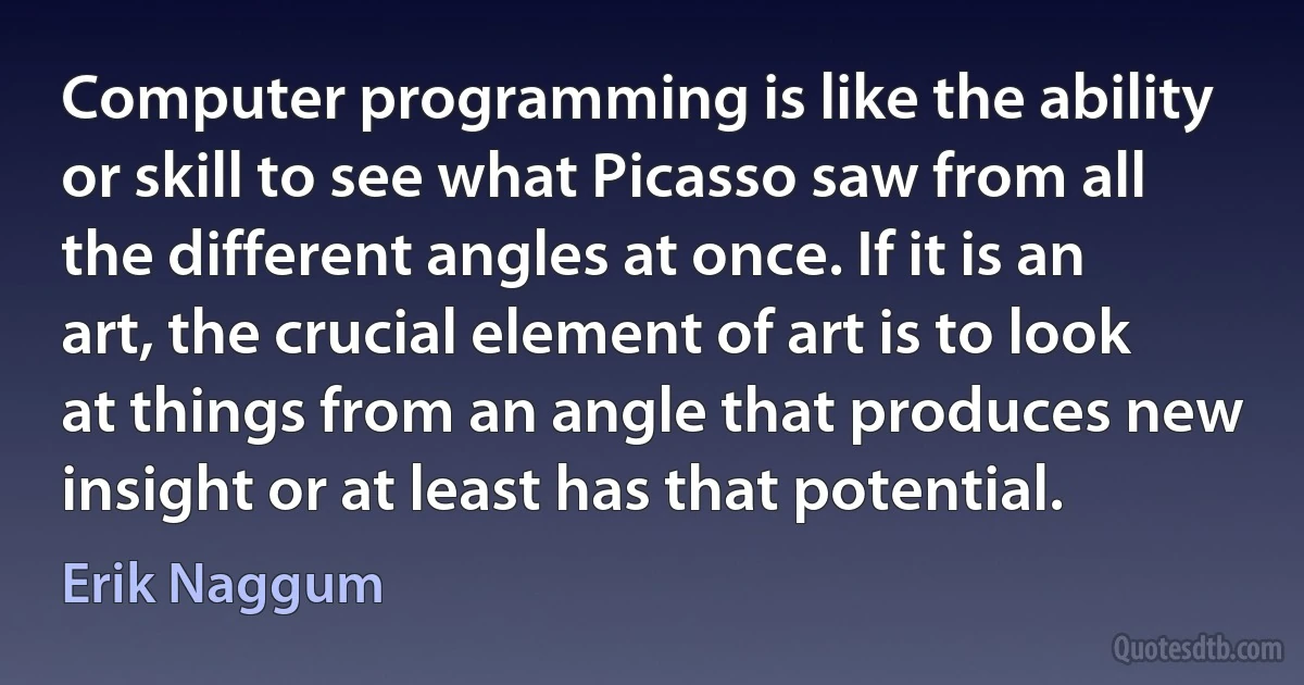 Computer programming is like the ability or skill to see what Picasso saw from all the different angles at once. If it is an art, the crucial element of art is to look at things from an angle that produces new insight or at least has that potential. (Erik Naggum)