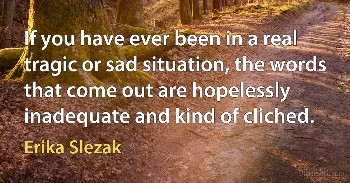 If you have ever been in a real tragic or sad situation, the words that come out are hopelessly inadequate and kind of cliched. (Erika Slezak)