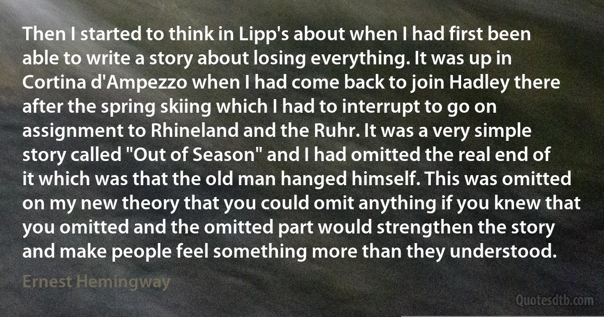 Then I started to think in Lipp's about when I had first been able to write a story about losing everything. It was up in Cortina d'Ampezzo when I had come back to join Hadley there after the spring skiing which I had to interrupt to go on assignment to Rhineland and the Ruhr. It was a very simple story called "Out of Season" and I had omitted the real end of it which was that the old man hanged himself. This was omitted on my new theory that you could omit anything if you knew that you omitted and the omitted part would strengthen the story and make people feel something more than they understood. (Ernest Hemingway)