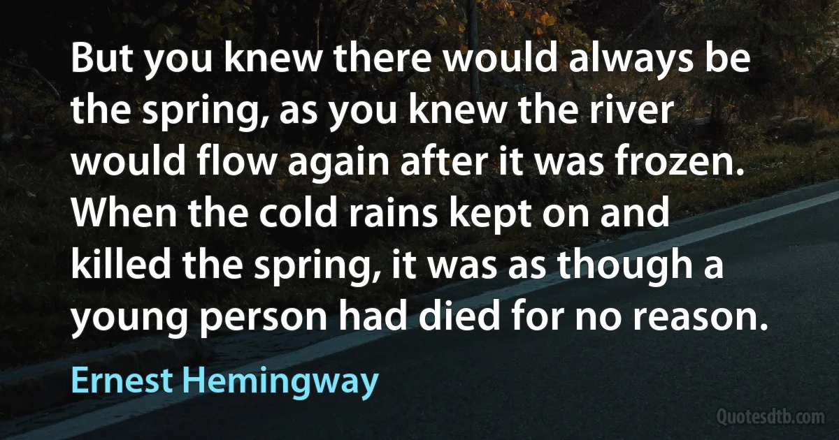 But you knew there would always be the spring, as you knew the river would flow again after it was frozen. When the cold rains kept on and killed the spring, it was as though a young person had died for no reason. (Ernest Hemingway)