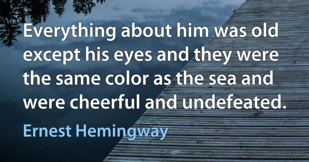 Everything about him was old except his eyes and they were the same color as the sea and were cheerful and undefeated. (Ernest Hemingway)