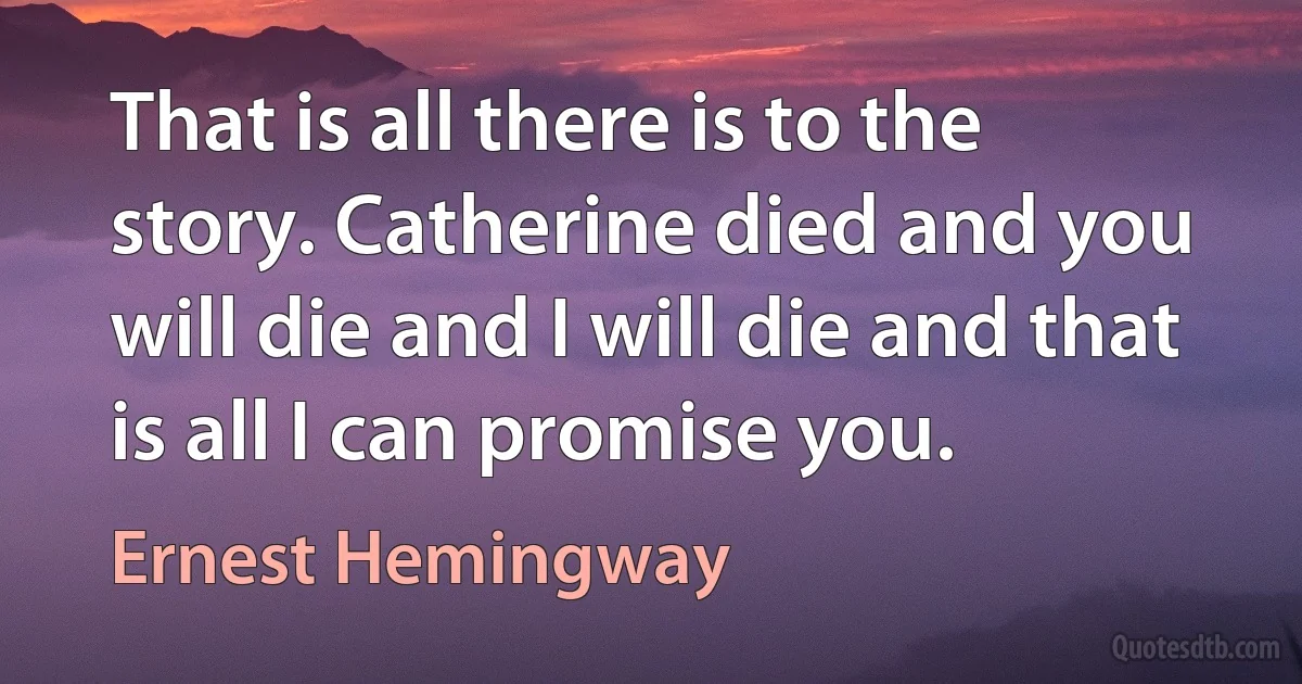 That is all there is to the story. Catherine died and you will die and I will die and that is all I can promise you. (Ernest Hemingway)