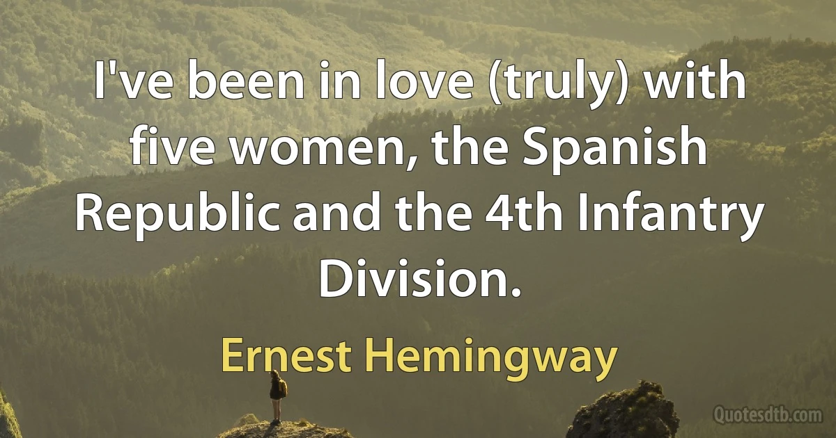 I've been in love (truly) with five women, the Spanish Republic and the 4th Infantry Division. (Ernest Hemingway)