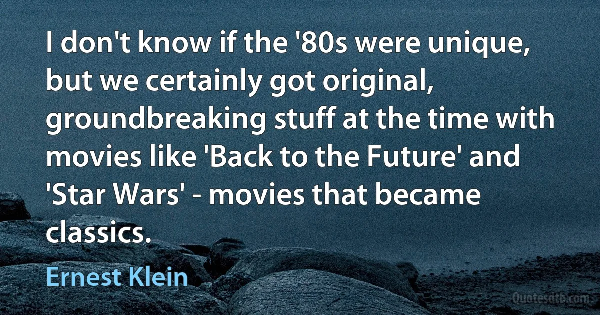 I don't know if the '80s were unique, but we certainly got original, groundbreaking stuff at the time with movies like 'Back to the Future' and 'Star Wars' - movies that became classics. (Ernest Klein)