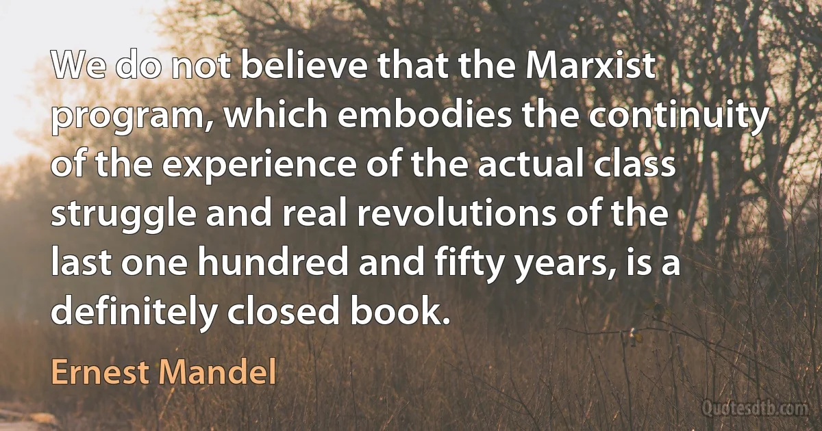 We do not believe that the Marxist program, which embodies the continuity of the experience of the actual class struggle and real revolutions of the last one hundred and fifty years, is a definitely closed book. (Ernest Mandel)