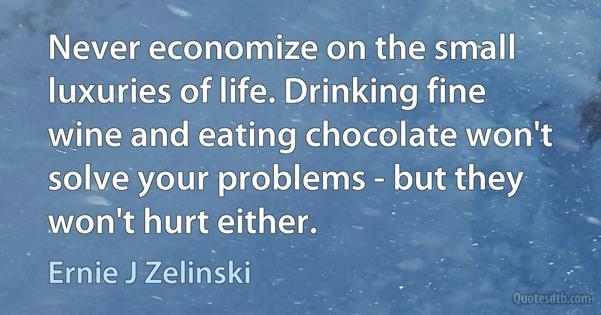 Never economize on the small luxuries of life. Drinking fine wine and eating chocolate won't solve your problems - but they won't hurt either. (Ernie J Zelinski)