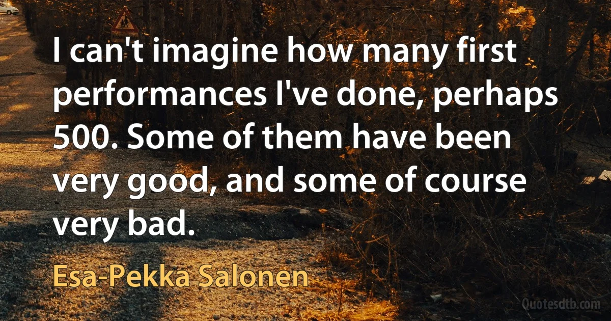 I can't imagine how many first performances I've done, perhaps 500. Some of them have been very good, and some of course very bad. (Esa-Pekka Salonen)