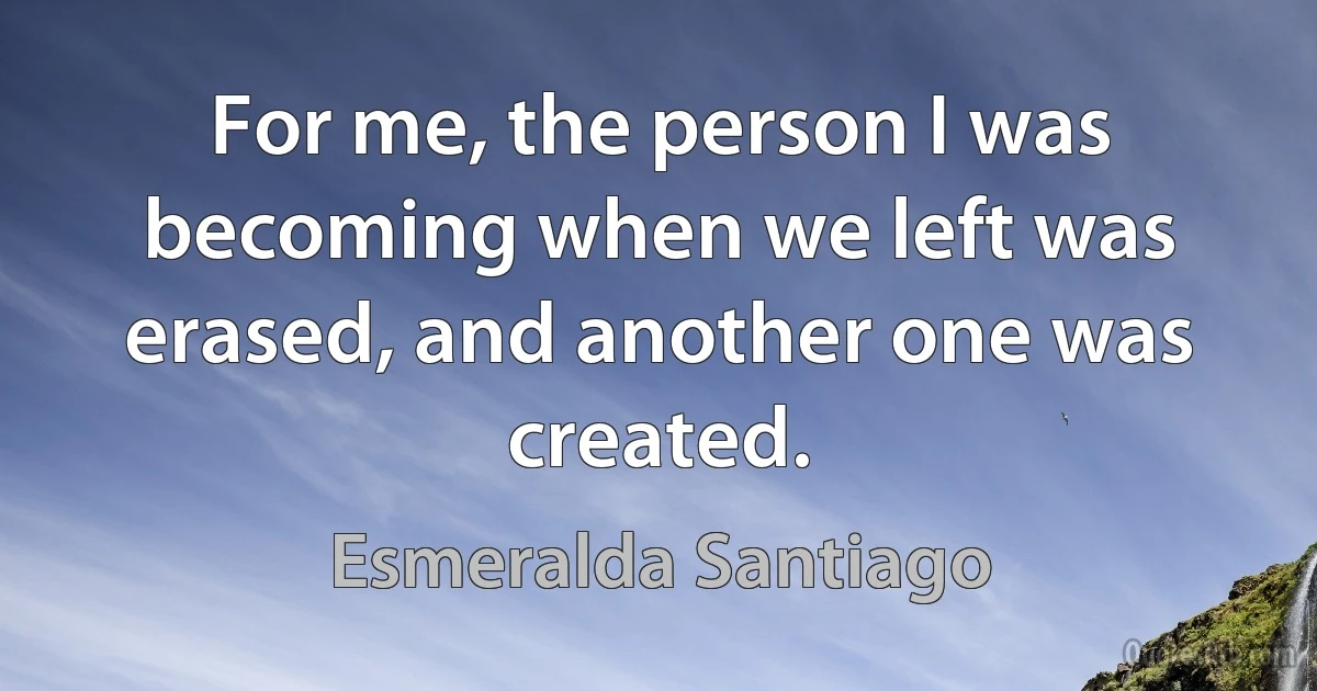 For me, the person I was becoming when we left was erased, and another one was created. (Esmeralda Santiago)