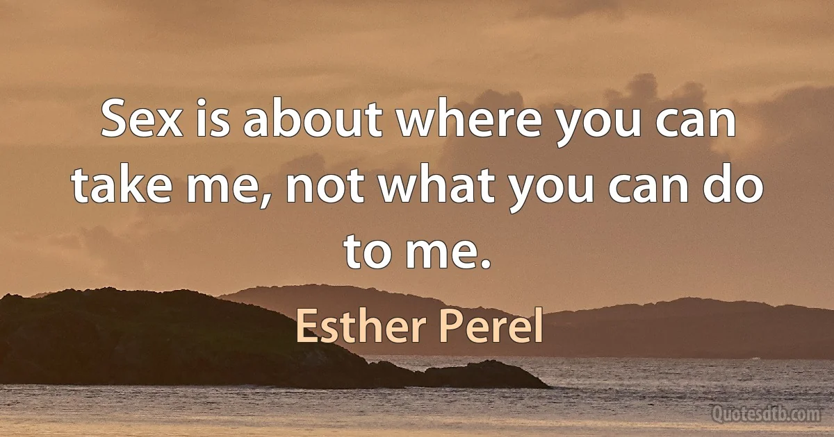 Sex is about where you can take me, not what you can do to me. (Esther Perel)